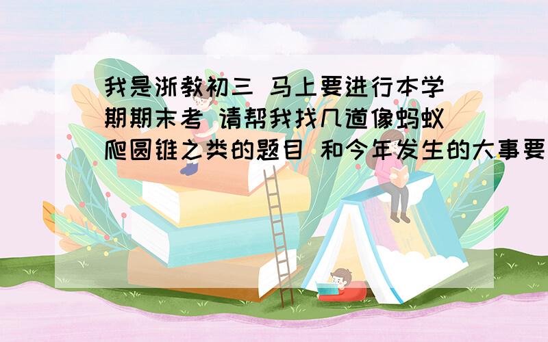 我是浙教初三 马上要进行本学期期末考 请帮我找几道像蚂蚁爬圆锥之类的题目 和今年发生的大事要点 最好和教材搭边 {人大