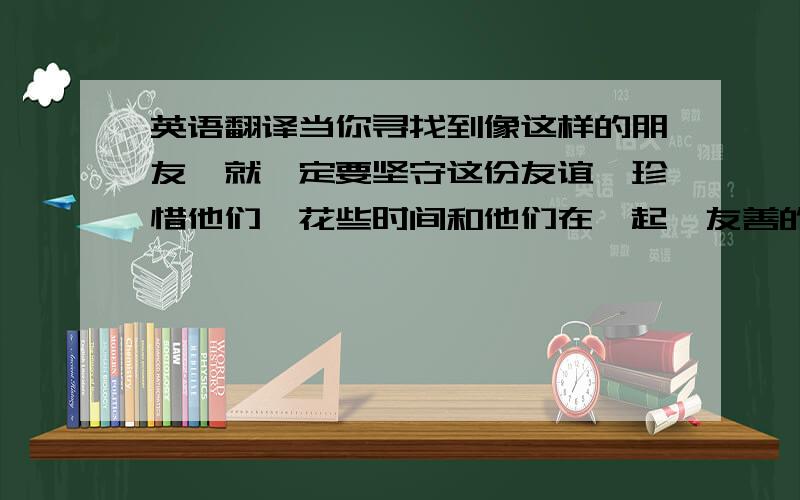 英语翻译当你寻找到像这样的朋友,就一定要坚守这份友谊,珍惜他们,花些时间和他们在一起,友善的对待他们并爱他们.