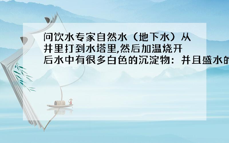 问饮水专家自然水（地下水）从井里打到水塔里,然后加温烧开后水中有很多白色的沉淀物：并且盛水的容器久了也会在底部和壁上一层