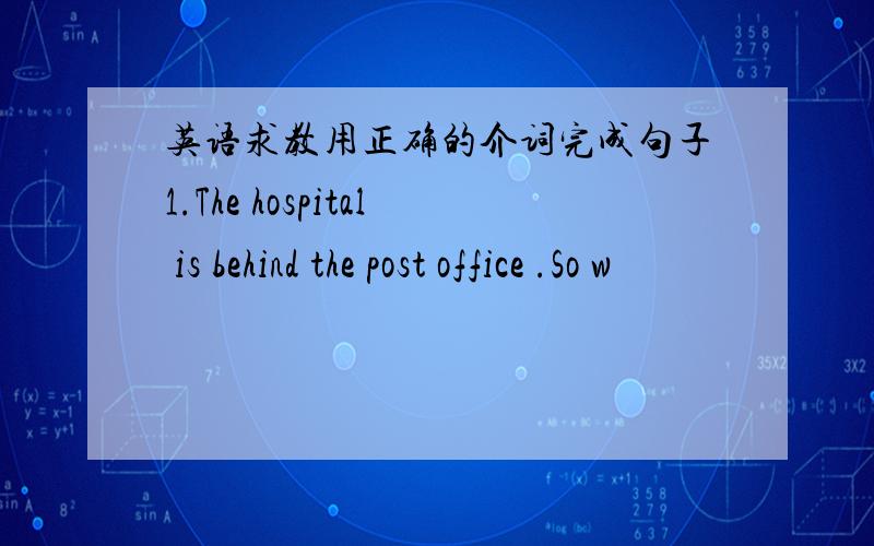 英语求教用正确的介词完成句子1.The hospital is behind the post office .So w