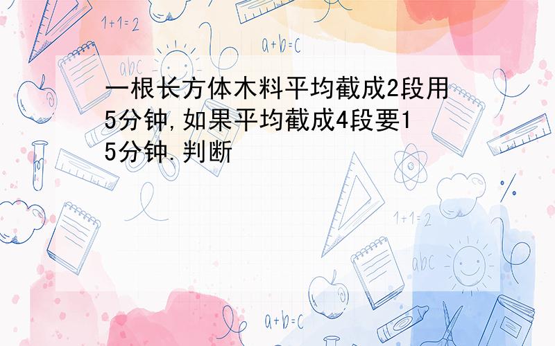 一根长方体木料平均截成2段用5分钟,如果平均截成4段要15分钟.判断