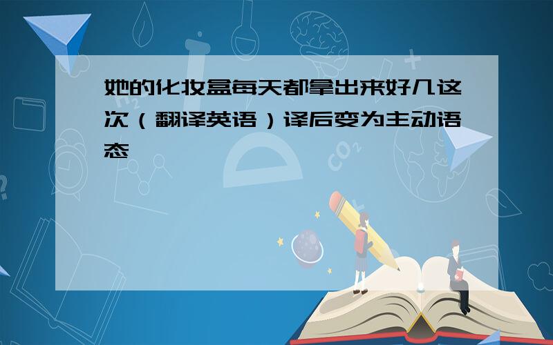 她的化妆盒每天都拿出来好几这次（翻译英语）译后变为主动语态