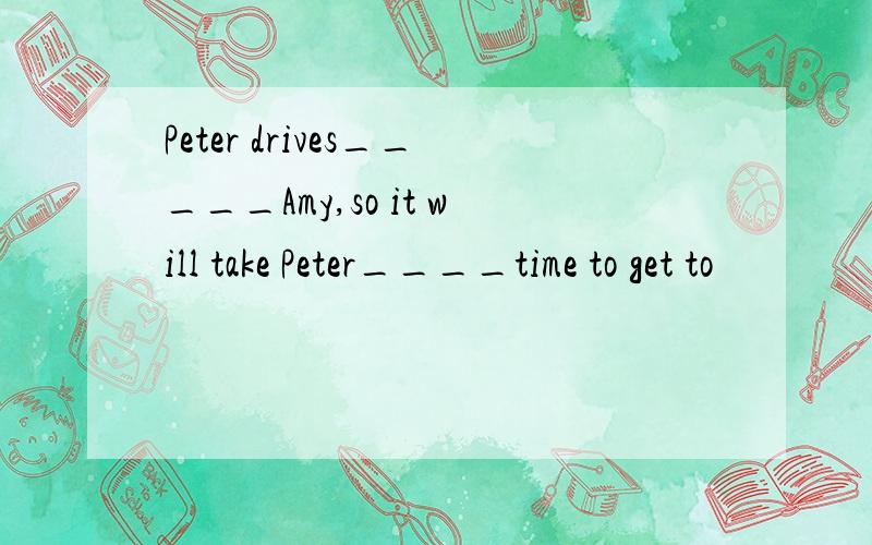 Peter drives_____Amy,so it will take Peter____time to get to