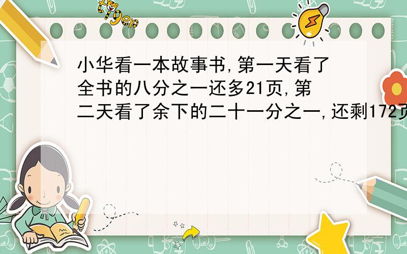 小华看一本故事书,第一天看了全书的八分之一还多21页,第二天看了余下的二十一分之一,还剩172页,这本故