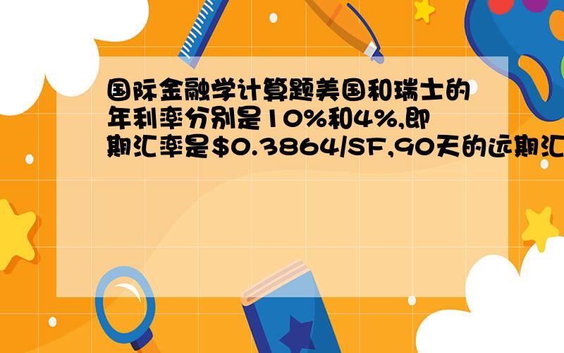 国际金融学计算题美国和瑞士的年利率分别是10%和4%,即期汇率是$0.3864/SF,90天的远期汇率是$0.3902/