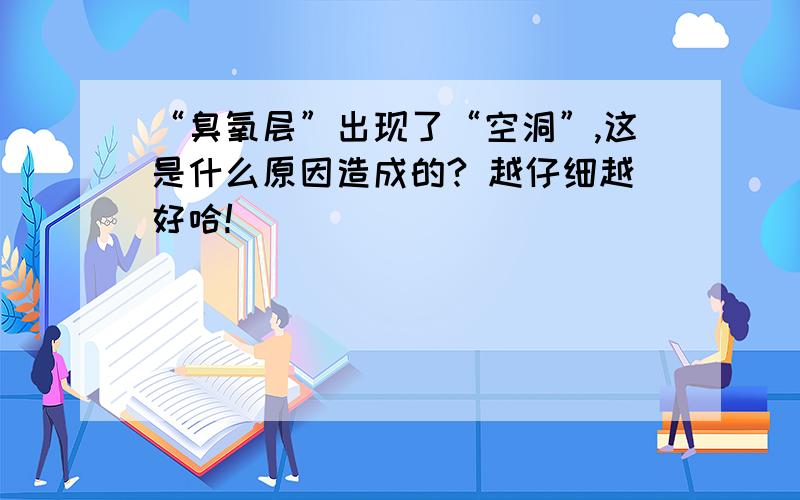 “臭氧层”出现了“空洞”,这是什么原因造成的? 越仔细越好哈!