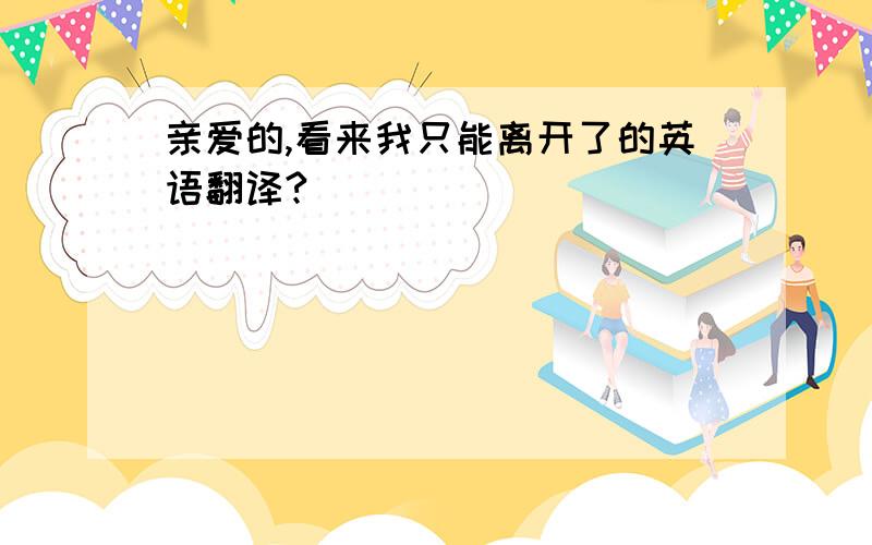 亲爱的,看来我只能离开了的英语翻译?