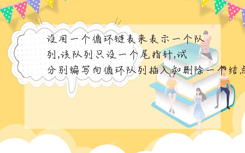 设用一个循环链表来表示一个队列,该队列只设一个尾指针,试分别编写向循环队列插入和删除一个结点的算法