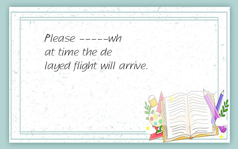 Please -----what time the delayed flight will arrive.