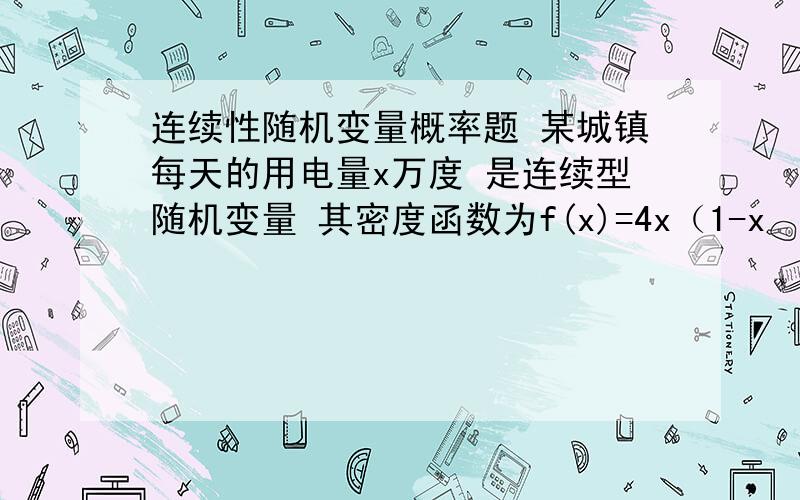 连续性随机变量概率题 某城镇每天的用电量x万度 是连续型随机变量 其密度函数为f(x)=4x（1-x²） 0