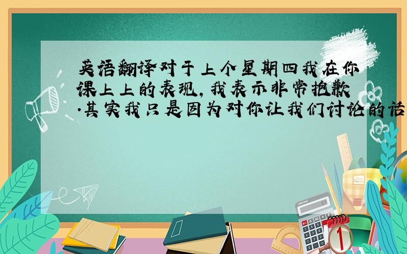 英语翻译对于上个星期四我在你课上上的表现,我表示非常抱歉.其实我只是因为对你让我们讨论的话题有一些新点子,想分享给其他同