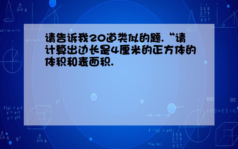 请告诉我20道类似的题.“请计算出边长是4厘米的正方体的体积和表面积.