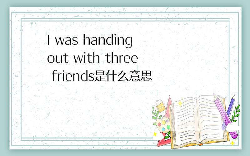 I was handing out with three friends是什么意思