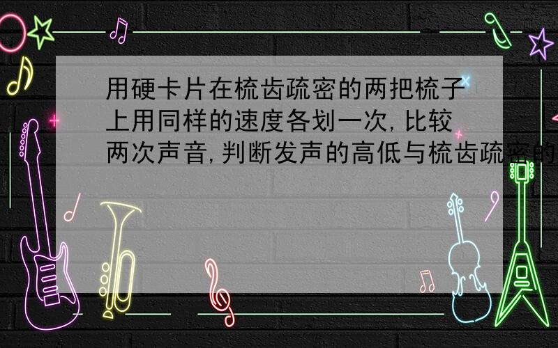 用硬卡片在梳齿疏密的两把梳子上用同样的速度各划一次,比较两次声音,判断发声的高低与梳齿疏密的关系