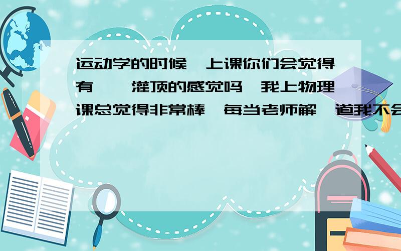 运动学的时候,上课你们会觉得有醍醐灌顶的感觉吗,我上物理课总觉得非常棒,每当老师解一道我不会的物理题的时候,我都想大喊一