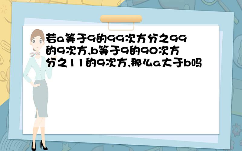 若a等于9的99次方分之99的9次方,b等于9的90次方分之11的9次方,那么a大于b吗