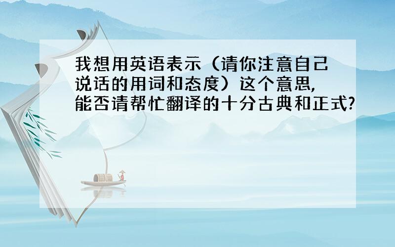 我想用英语表示（请你注意自己说话的用词和态度）这个意思,能否请帮忙翻译的十分古典和正式?