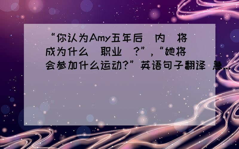 “你认为Amy五年后（内）将成为什么（职业）?”,“她将会参加什么运动?”英语句子翻译 急...