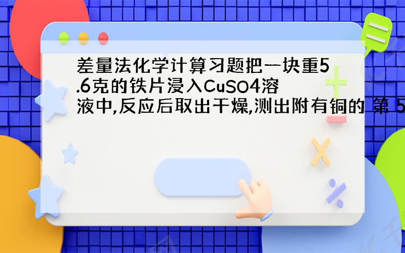 差量法化学计算习题把一块重5.6克的铁片浸入CuSO4溶液中,反应后取出干燥,测出附有铜的 第 5 页 共 5 页 铁片