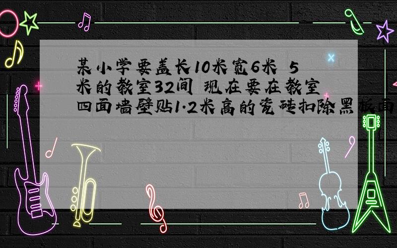 某小学要盖长10米宽6米 5米的教室32间 现在要在教室四面墙壁贴1.2米高的瓷砖扣除黑板面积6平方米