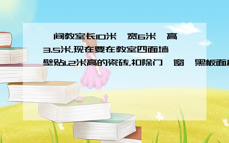 一间教室长10米、宽6米、高3.5米，现在要在教室四面墙壁贴1.2米高的瓷砖，扣除门、窗、黑板面积6平方米，这间教室贴瓷
