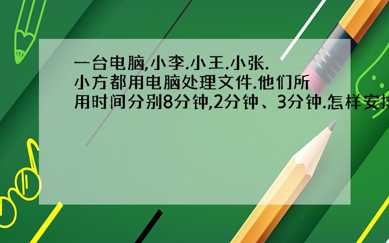 一台电脑,小李.小王.小张.小方都用电脑处理文件.他们所用时间分别8分钟,2分钟、3分钟.怎样安排他们使用电脑的顺序,使