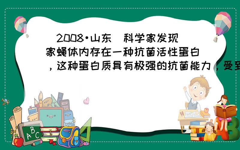 （2008•山东）科学家发现家蝇体内存在一种抗菌活性蛋白，这种蛋白质具有极强的抗菌能力，受到研究者重视．