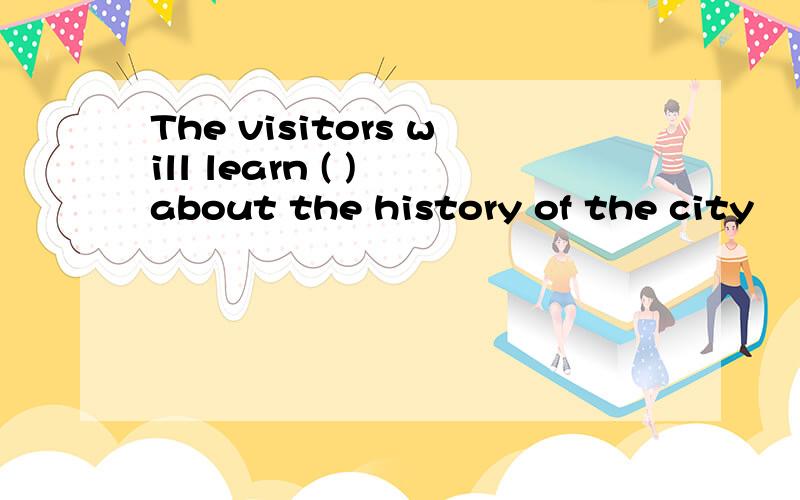 The visitors will learn ( ) about the history of the city