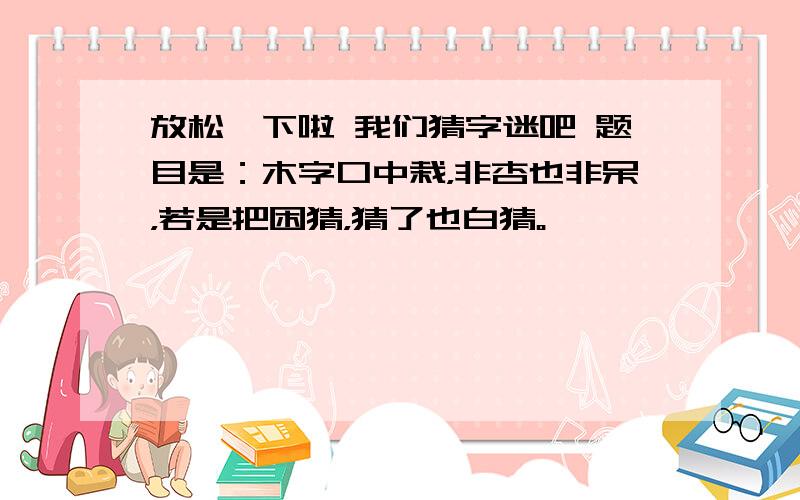 放松一下啦 我们猜字迷吧 题目是：木字口中栽，非杏也非呆，若是把困猜，猜了也白猜。