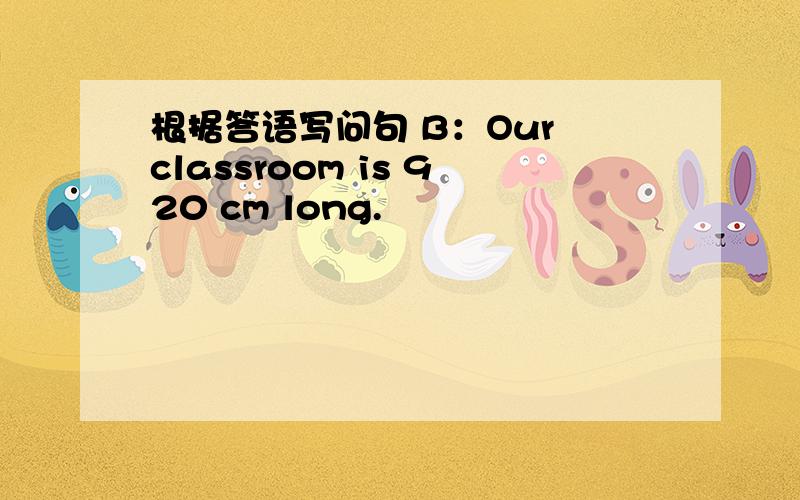 根据答语写问句 B：Our classroom is 920 cm long.