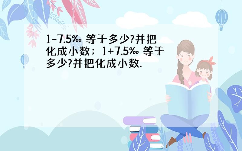 1-7.5‰ 等于多少?并把化成小数；1+7.5‰ 等于多少?并把化成小数.