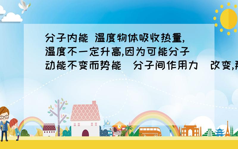 分子内能 温度物体吸收热量,温度不一定升高,因为可能分子动能不变而势能（分子间作用力）改变,那么势能通常应该是增大,才是