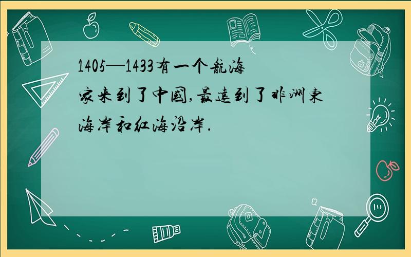 1405—1433有一个航海家来到了中国,最远到了非洲东海岸和红海沿岸.