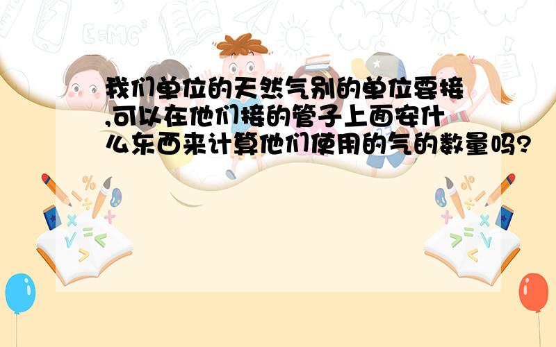 我们单位的天然气别的单位要接,可以在他们接的管子上面安什么东西来计算他们使用的气的数量吗?