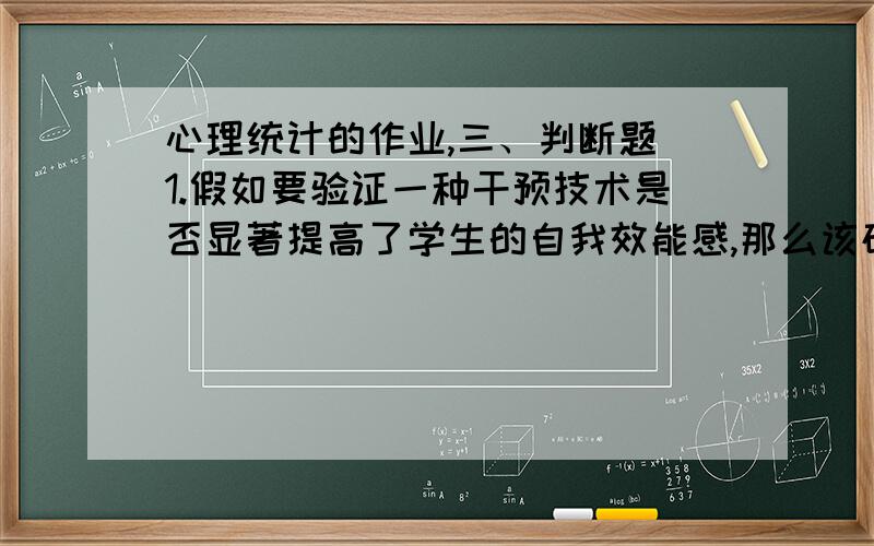 心理统计的作业,三、判断题 1.假如要验证一种干预技术是否显著提高了学生的自我效能感,那么该研究的虚无假设应该是：接受干