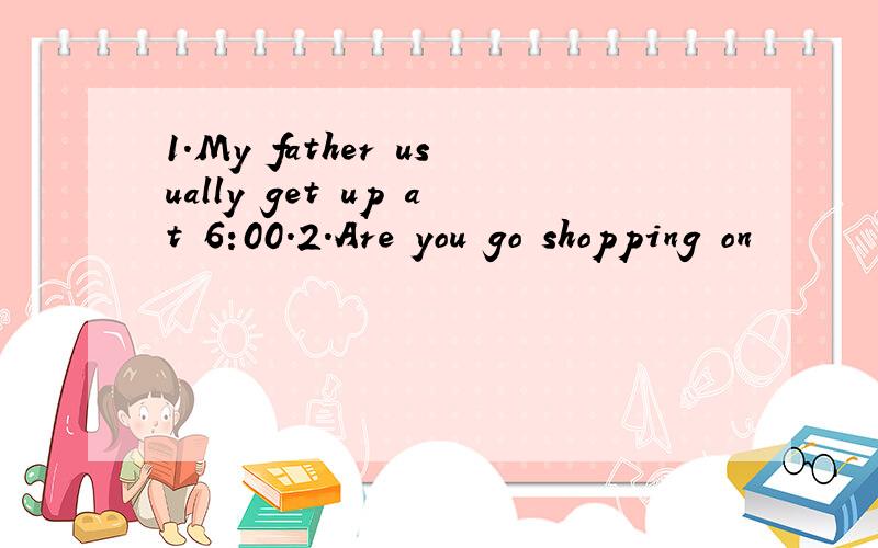 1.My father usually get up at 6:00.2.Are you go shopping on