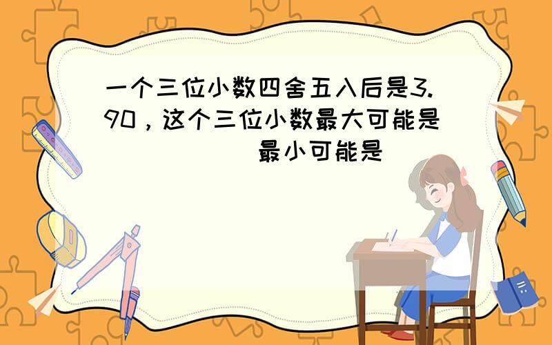 一个三位小数四舍五入后是3.90，这个三位小数最大可能是______最小可能是______．