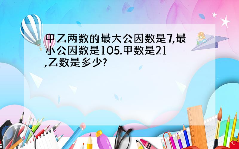 甲乙两数的最大公因数是7,最小公因数是105.甲数是21,乙数是多少?