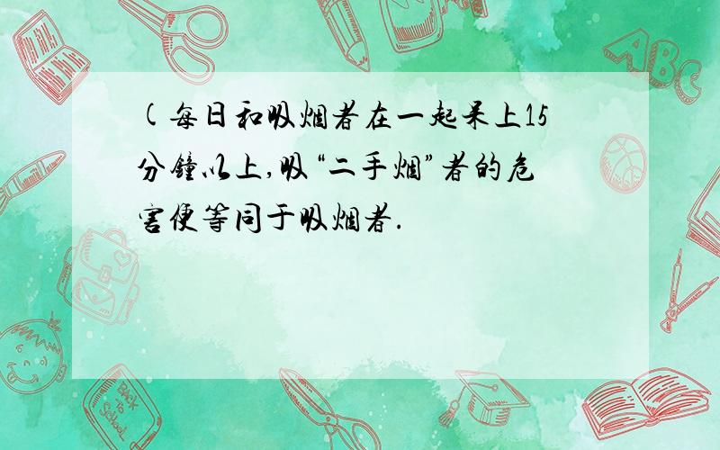 (每日和吸烟者在一起呆上15分钟以上,吸“二手烟”者的危害便等同于吸烟者.