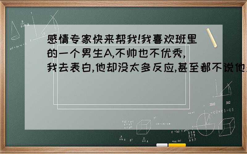 感情专家快来帮我!我喜欢班里的一个男生A,不帅也不优秀,我去表白,他却没太多反应,甚至都不说他对我什么感觉.我不知怎么发