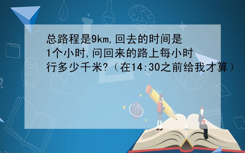 总路程是9km,回去的时间是1个小时,问回来的路上每小时行多少千米?（在14:30之前给我才算）