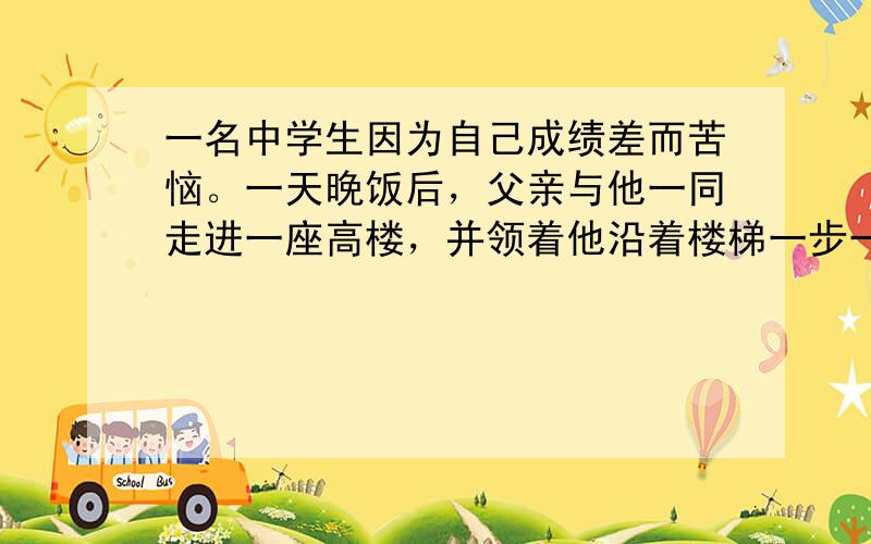 一名中学生因为自己成绩差而苦恼。一天晚饭后，父亲与他一同走进一座高楼，并领着他沿着楼梯一步一步爬上楼顶。看着脚下迷人的夜