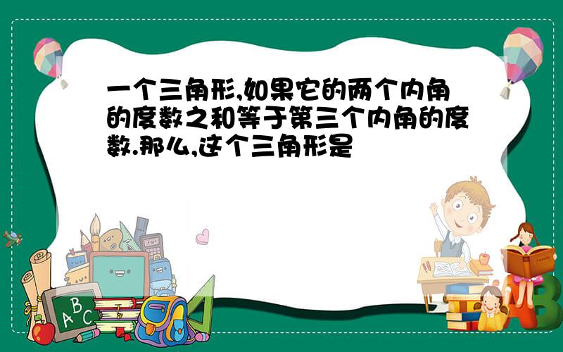 一个三角形,如果它的两个内角的度数之和等于第三个内角的度数.那么,这个三角形是