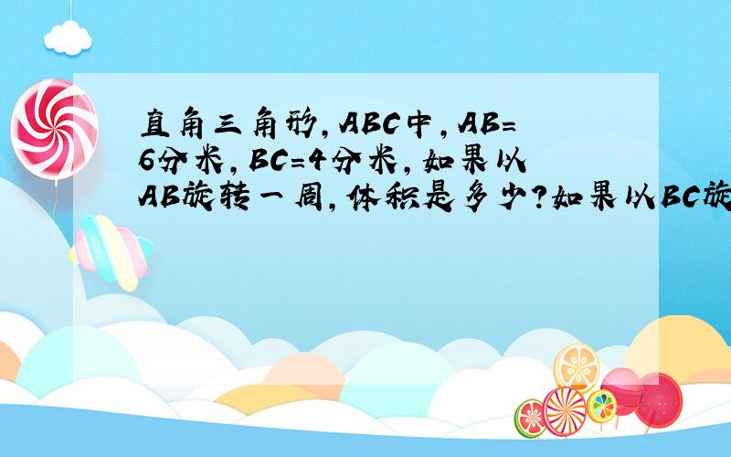 直角三角形,ABC中,AB=6分米,BC=4分米,如果以AB旋转一周,体积是多少?如果以BC旋转一周,体积是多少?；