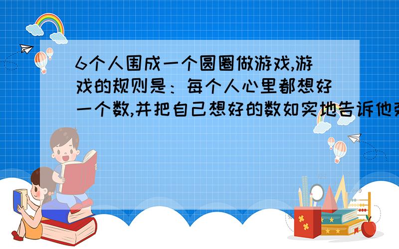 6个人围成一个圆圈做游戏,游戏的规则是：每个人心里都想好一个数,并把自己想好的数如实地告诉他旁边的