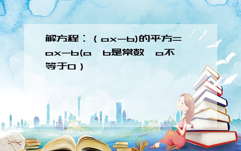 解方程：（ax-b)的平方=ax-b(a,b是常数,a不等于0）