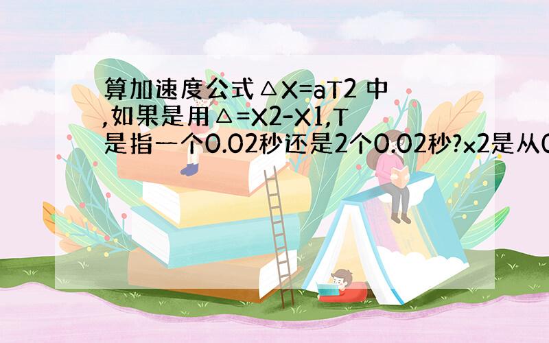 算加速度公式△X=aT2 中,如果是用△=X2-X1,T是指一个0.02秒还是2个0.02秒?x2是从0开始算的距离么