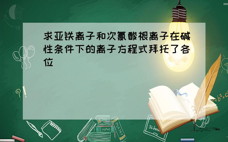 求亚铁离子和次氯酸根离子在碱性条件下的离子方程式拜托了各位