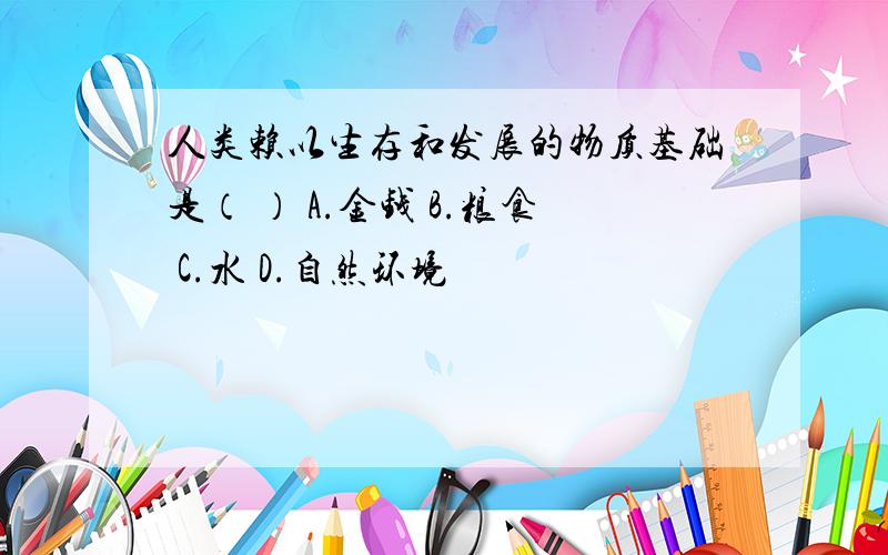 人类赖以生存和发展的物质基础是（ ） A.金钱 B.粮食 C.水 D.自然环境