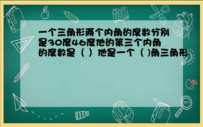 一个三角形两个内角的度数分别是30度46度他的第三个内角的度数是（ ）他是一个（ )角三角形